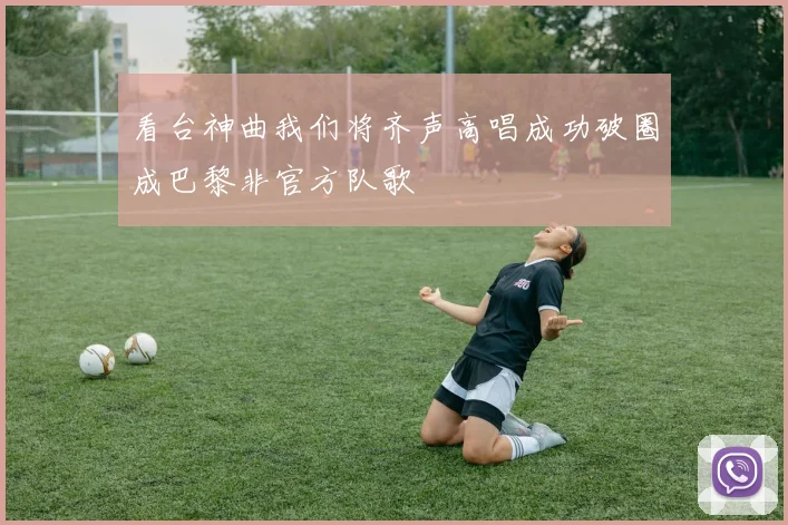 看台神曲我们将齐声高唱成功破圈成巴黎非官方队歌