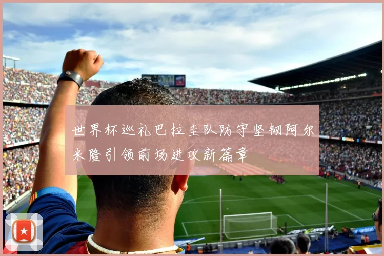世界杯巡礼巴拉圭队防守坚韧阿尔米隆引领前场进攻新篇章