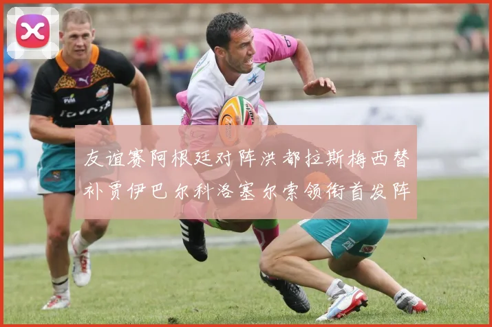 友谊赛阿根廷对阵洪都拉斯梅西替补贾伊巴尔科洛塞尔索领衔首发阵容