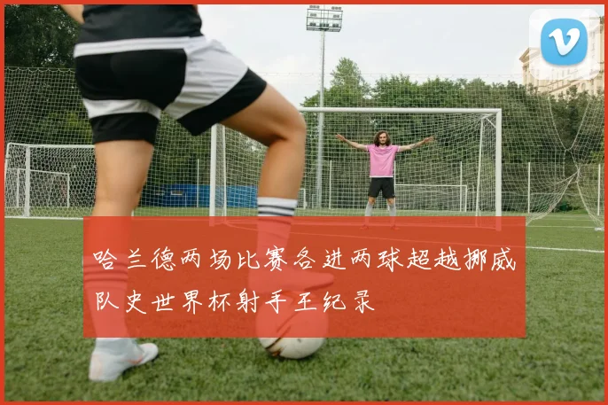 哈兰德两场比赛各进两球超越挪威队史世界杯射手王纪录