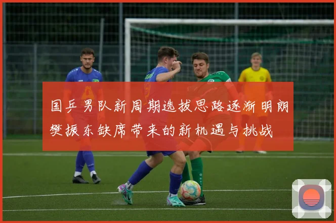 国乒男队新周期选拔思路逐渐明朗樊振东缺席带来的新机遇与挑战