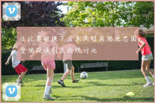 法比奥被换下后未及时离场池忠国登场延误引发新规讨论