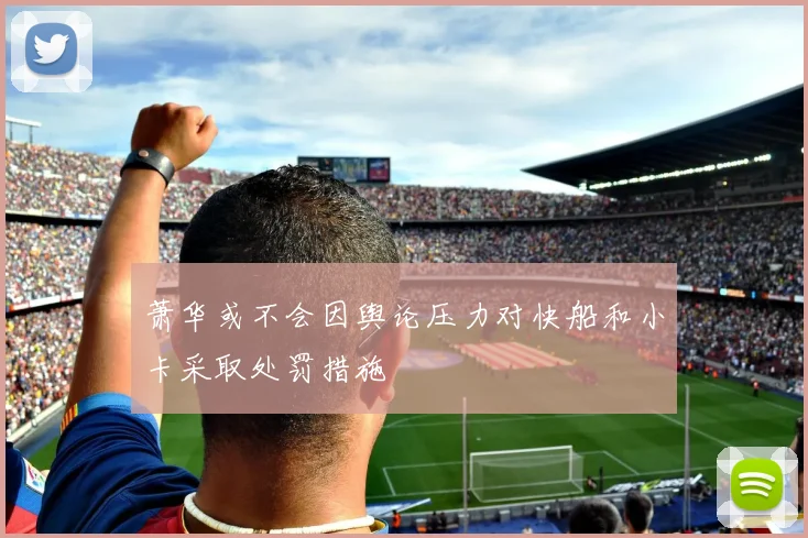 萧华或不会因舆论压力对快船和小卡采取处罚措施