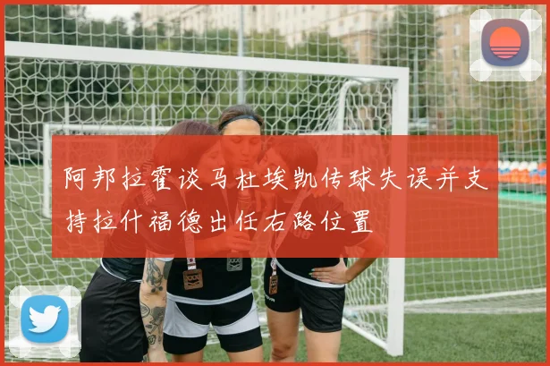 阿邦拉霍谈马杜埃凯传球失误并支持拉什福德出任右路位置