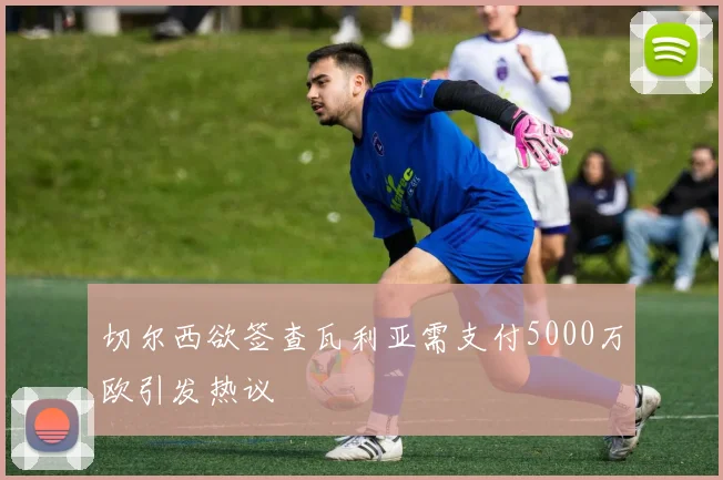 切尔西欲签查瓦利亚需支付5000万欧引发热议