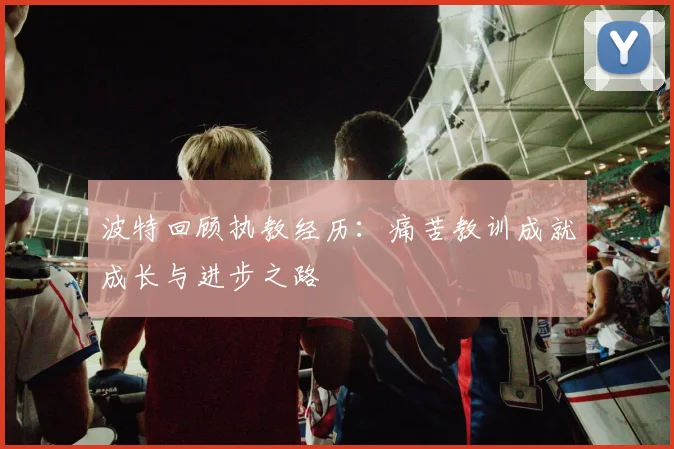 波特回顾执教经历：痛苦教训成就成长与进步之路