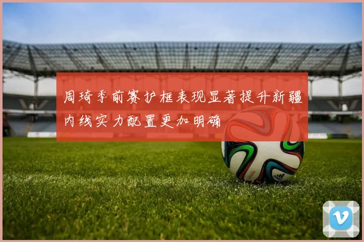 周琦季前赛护框表现显著提升新疆内线实力配置更加明确
