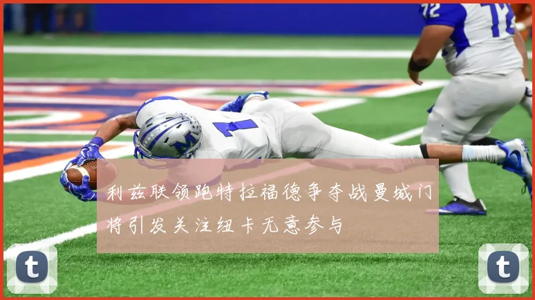 利兹联领跑特拉福德争夺战曼城门将引发关注纽卡无意参与