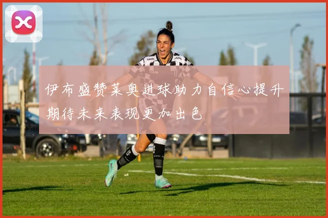 伊布盛赞莱奥进球助力自信心提升期待未来表现更加出色