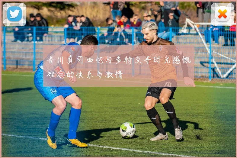 香川真司回忆与多特交手时光感慨难忘的快乐与激情