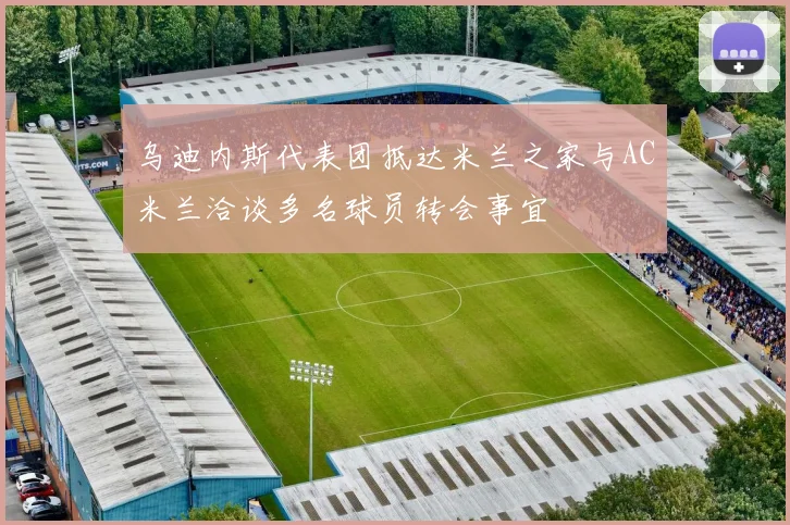 乌迪内斯代表团抵达米兰之家与AC米兰洽谈多名球员转会事宜