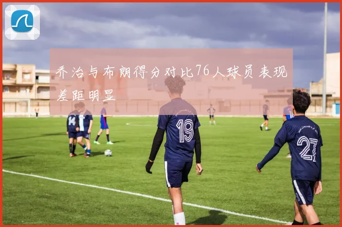 乔治与布朗得分对比76人球员表现差距明显