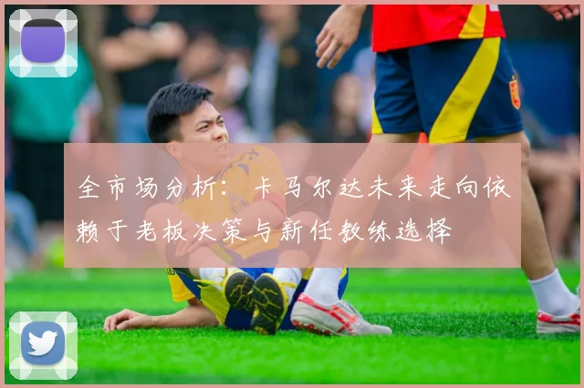 全市场分析：卡马尔达未来走向依赖于老板决策与新任教练选择