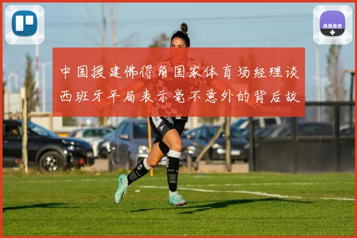中国援建佛得角国家体育场经理谈西班牙平局表示毫不意外的背后故事