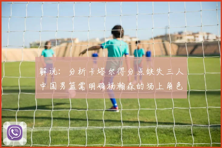解说：分析卡塔尔得分点缺失三人中国男篮需明确杨瀚森的场上角色