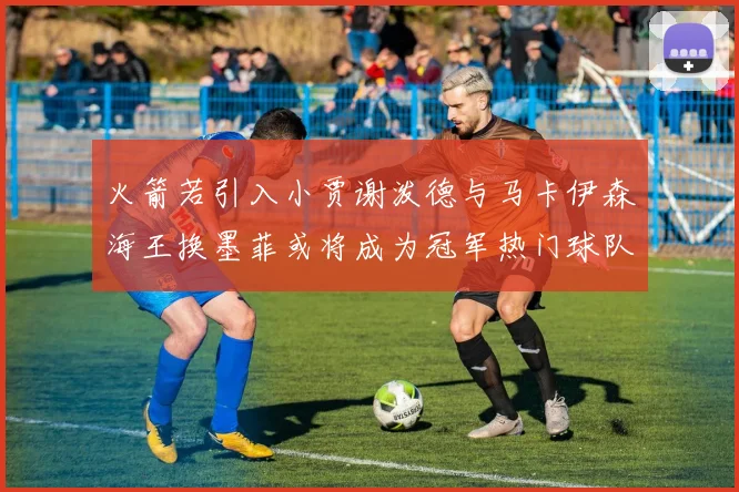 火箭若引入小贾谢泼德与马卡伊森海王换墨菲或将成为冠军热门球队