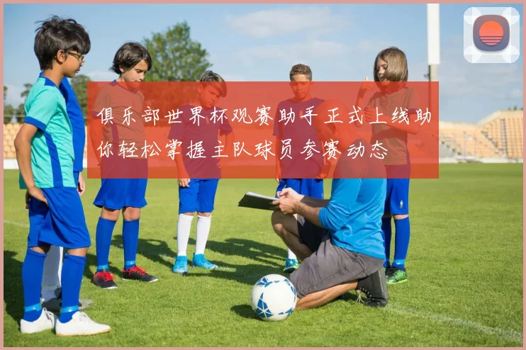 俱乐部世界杯观赛助手正式上线助你轻松掌握主队球员参赛动态
