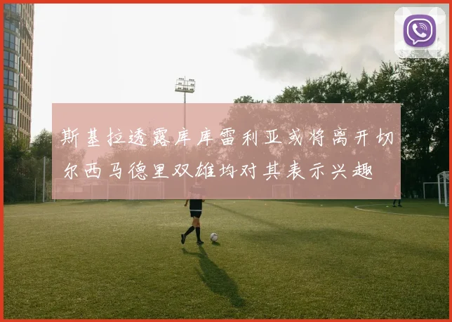 斯基拉透露库库雷利亚或将离开切尔西马德里双雄均对其表示兴趣