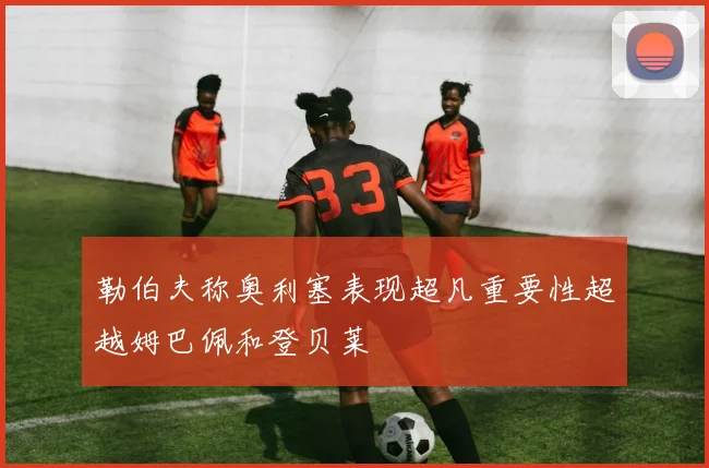 勒伯夫称奥利塞表现超凡重要性超越姆巴佩和登贝莱