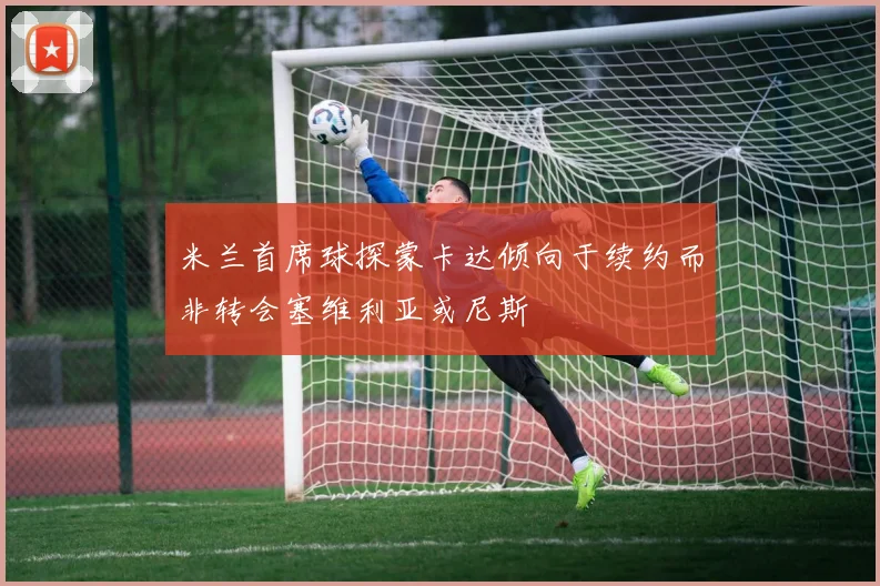 米兰首席球探蒙卡达倾向于续约而非转会塞维利亚或尼斯