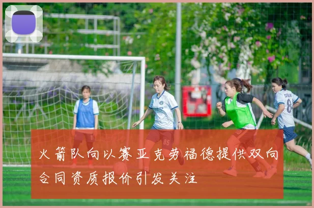 火箭队向以赛亚克劳福德提供双向合同资质报价引发关注