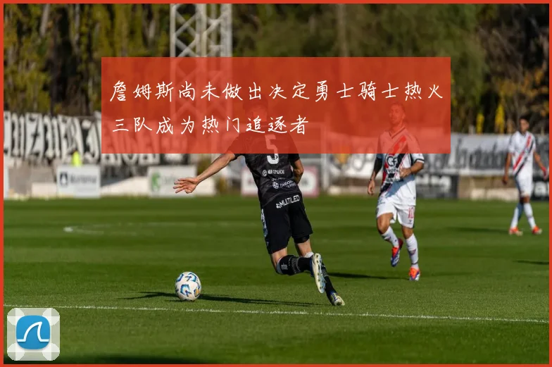 詹姆斯尚未做出决定勇士骑士热火三队成为热门追逐者