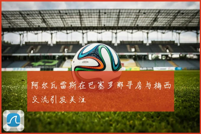 阿尔瓦雷斯在巴塞罗那寻房与梅西交流引发关注