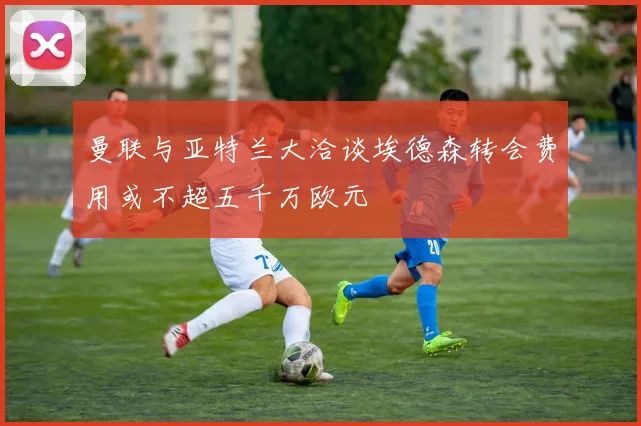 曼联与亚特兰大洽谈埃德森转会费用或不超五千万欧元